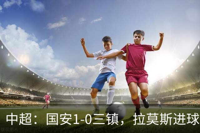 中超：国安1-0三镇，拉莫斯进球，法比奥屡造险