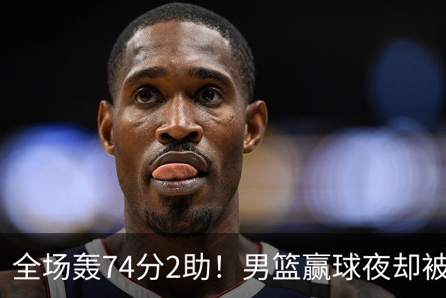 全场轰74分2助！男篮赢球夜却被狂批：这样打岂有不输日本之理？