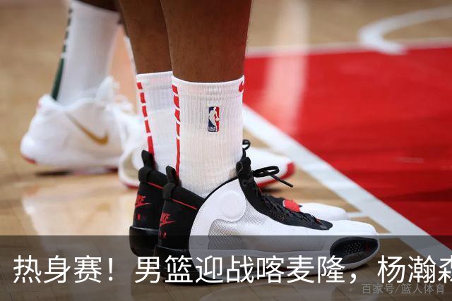 热身赛！男篮迎战喀麦隆，杨瀚森曾凡博缺席，王治郅能救火吗