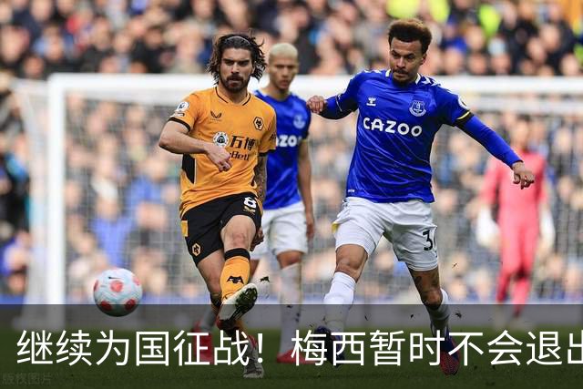 继续为国征战！梅西暂时不会退出阿根廷队，未来会有盛大告别仪式