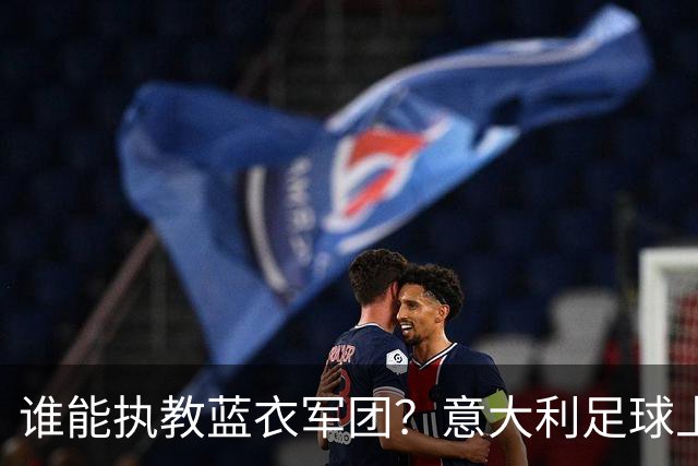 谁能执教蓝衣军团？意大利足球上演16 天选帅闹剧！背后系统性崩塌