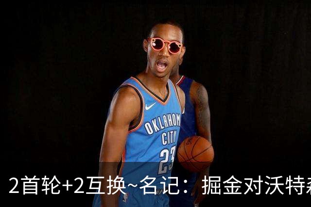 2首轮+2互换~名记：掘金对沃特森的要价和爵士对凯斯勒的要价一样